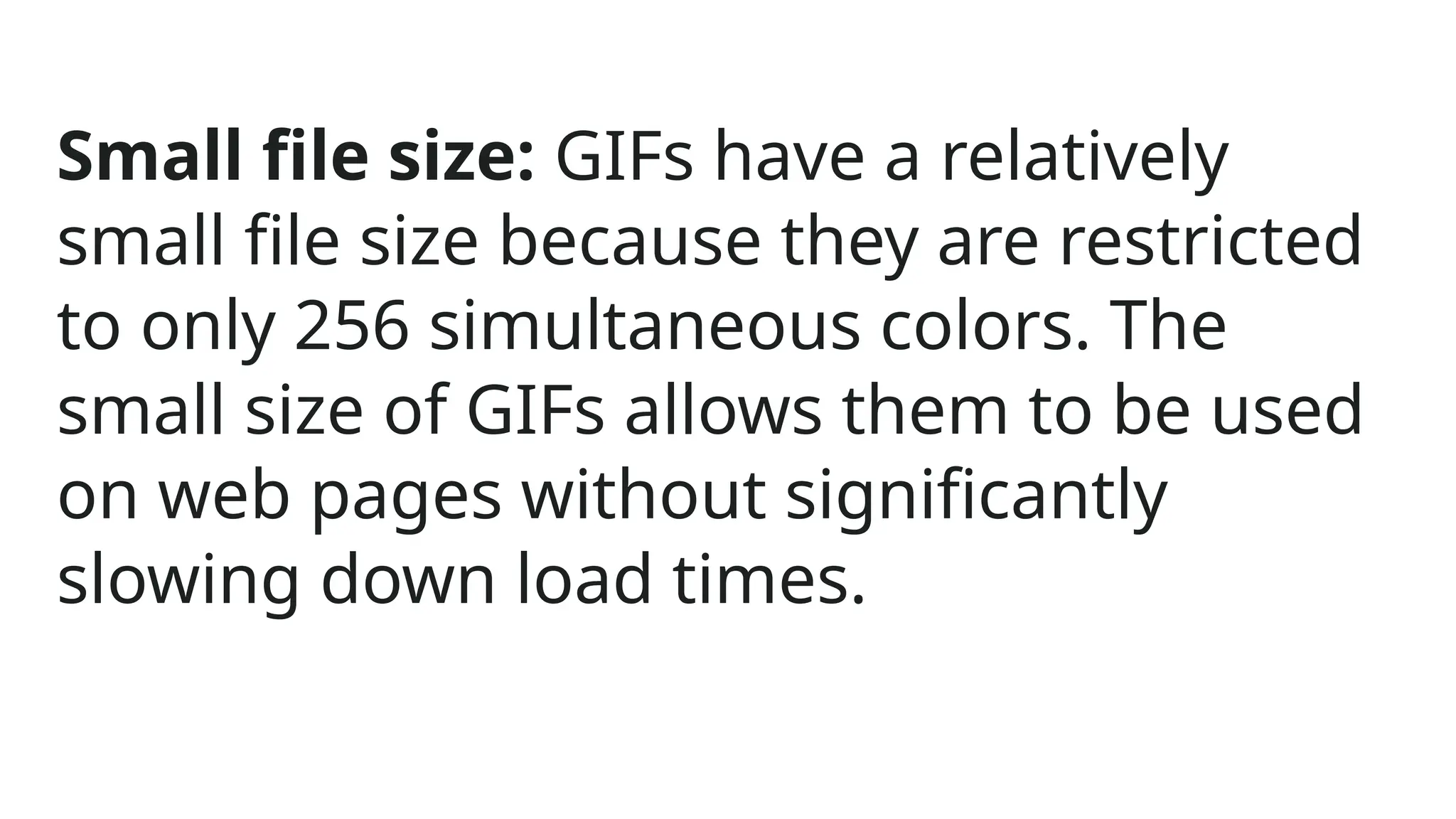 Small file size: GIFs have a relatively
small file size because they are restricted
to only 256 simultaneous colors. The
small size of GIFs allows them to be used
on web pages without significantly
slowing down load times.
 