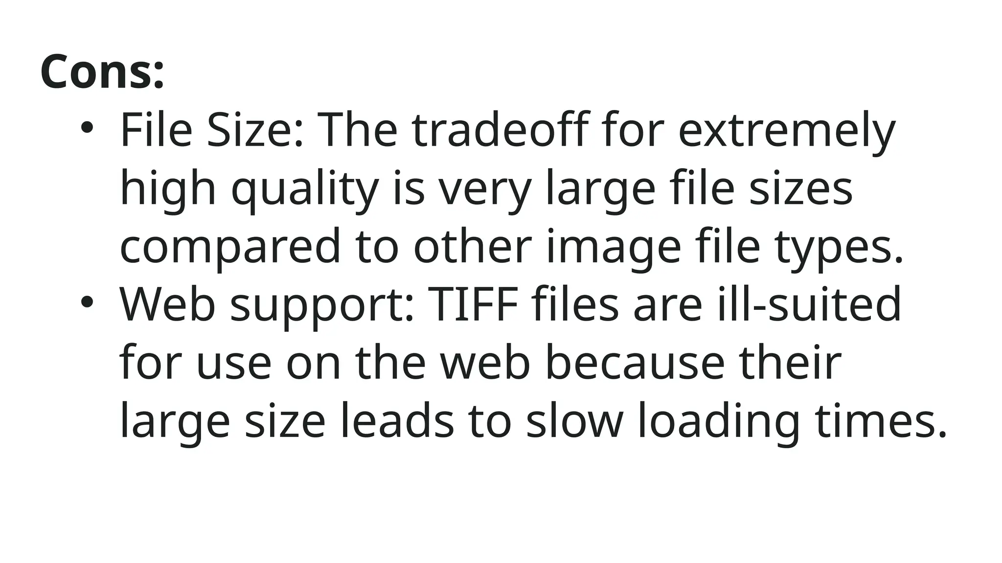 Cons:
• File Size: The tradeoff for extremely
high quality is very large file sizes
compared to other image file types.
• Web support: TIFF files are ill-suited
for use on the web because their
large size leads to slow loading times.
 