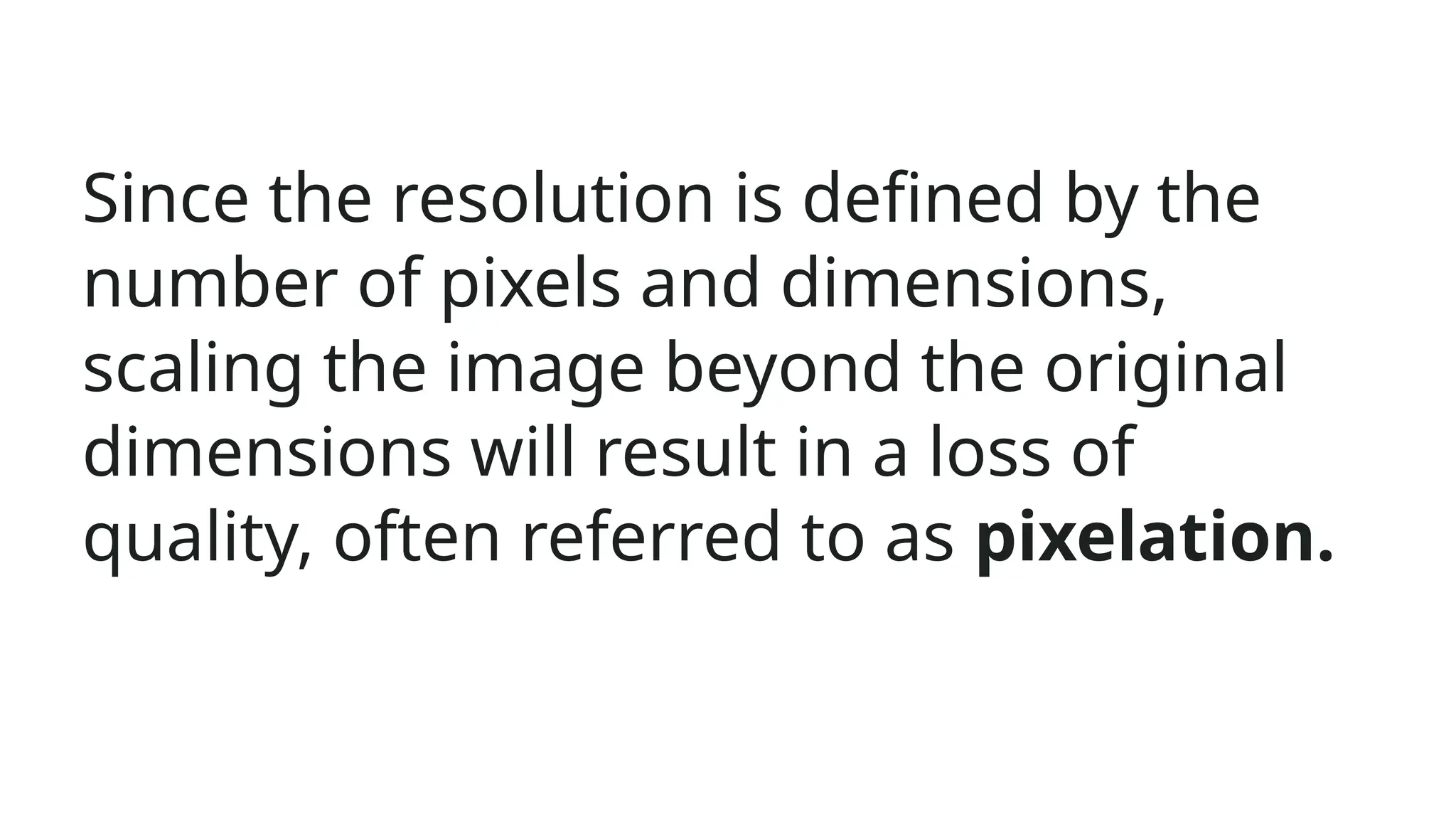 Since the resolution is defined by the
number of pixels and dimensions,
scaling the image beyond the original
dimensions will result in a loss of
quality, often referred to as pixelation.
 