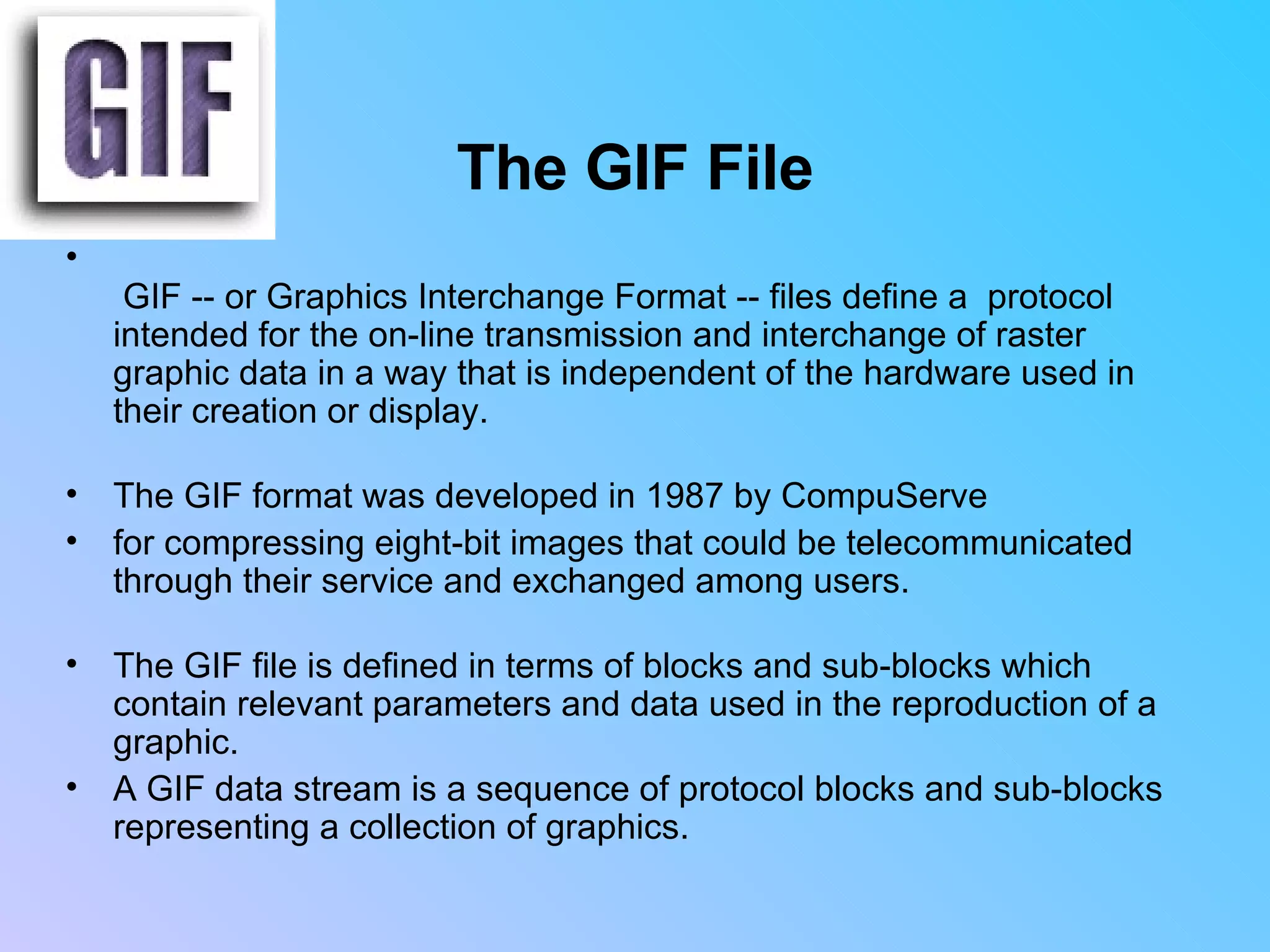 The GIF File   GIF -- or Graphics Interchange Format -- files define a  protocol intended for the on-line transmission and interchange of raster graphic data in a way that is independent of the hardware used in their creation or display.  The GIF format was developed in 1987 by CompuServe  for compressing eight-bit images that could be telecommunicated through their service and exchanged among users.  The GIF file is defined in terms of blocks and sub-blocks which contain relevant parameters and data used in the reproduction of a graphic.  A GIF data stream is a sequence of protocol blocks and sub-blocks representing a collection of graphics.                       