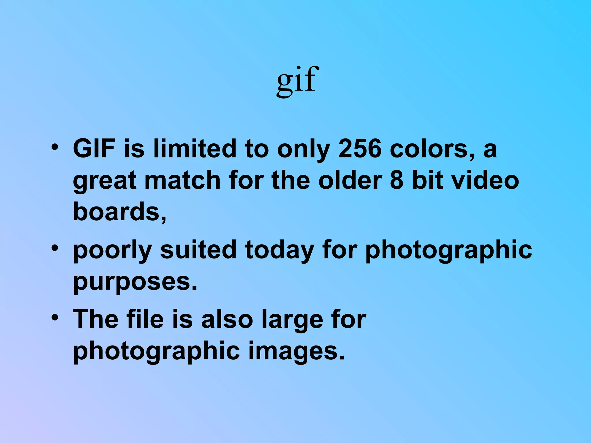gif GIF is limited to only 256 colors, a great match for the older 8 bit video boards,  poorly suited today for photographic purposes.  The file is also large for photographic images.  