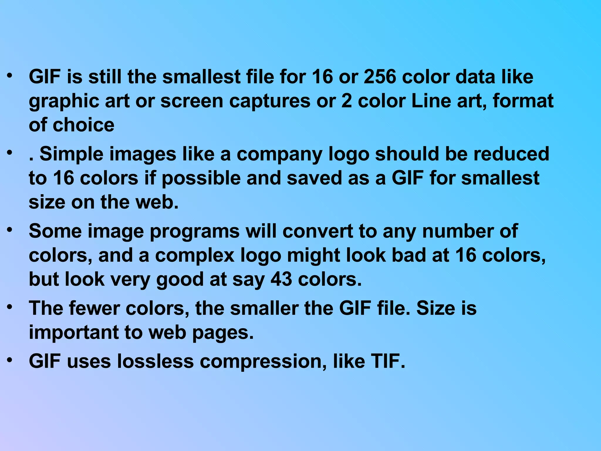 GIF is still the smallest file for 16 or 256 color data like graphic art or screen captures or 2 color Line art, format of choice . Simple images like a company logo should be reduced to 16 colors if possible and saved as a GIF for smallest size on the web.  Some image programs will convert to any number of colors, and a complex logo might look bad at 16 colors, but look very good at say 43 colors.  The fewer colors, the smaller the GIF file. Size is important to web pages.  GIF uses lossless compression, like TIF.  