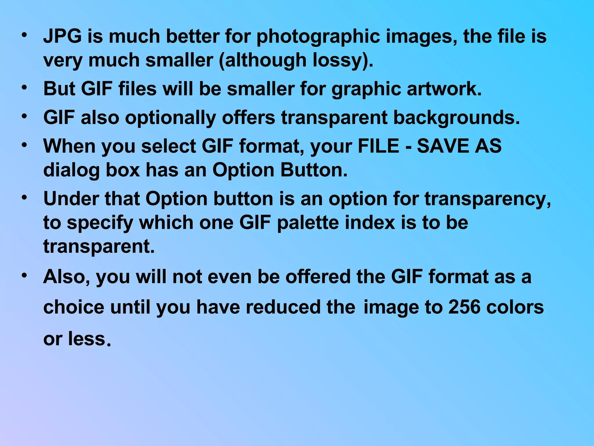 JPG is much better for photographic images, the file is very much smaller (although lossy).  But GIF files will be smaller for graphic artwork.  GIF also optionally offers transparent backgrounds.  When you select GIF format, your FILE - SAVE AS dialog box has an Option Button.  Under that Option button is an option for transparency, to specify which one GIF palette index is to be transparent.  Also, you will not even be offered the GIF format as a choice until you have reduced the   image to 256 colors or less .  