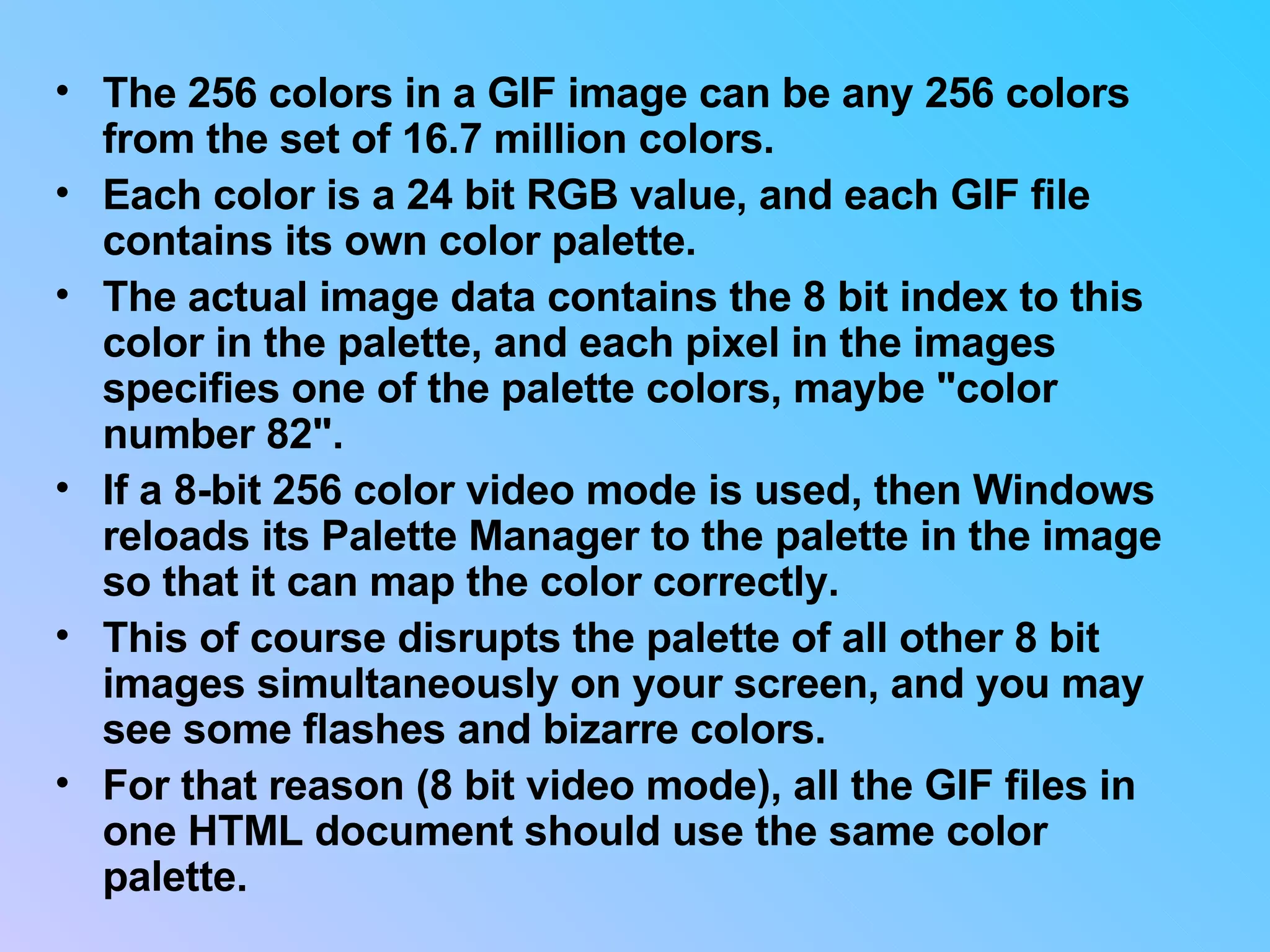 The 256 colors in a GIF image can be any 256 colors from the set of 16.7 million colors.  Each color is a 24 bit RGB value, and each GIF file contains its own color palette.  The actual image data contains the 8 bit index to this color in the palette, and each pixel in the images specifies one of the palette colors, maybe &quot;color number 82&quot;.  If a 8-bit 256 color video mode is used, then Windows reloads its Palette Manager to the palette in the image so that it can map the color correctly.  This of course disrupts the palette of all other 8 bit images simultaneously on your screen, and you may see some flashes and bizarre colors.  For that reason (8 bit video mode), all the GIF files in one HTML document should use the same color palette.  
