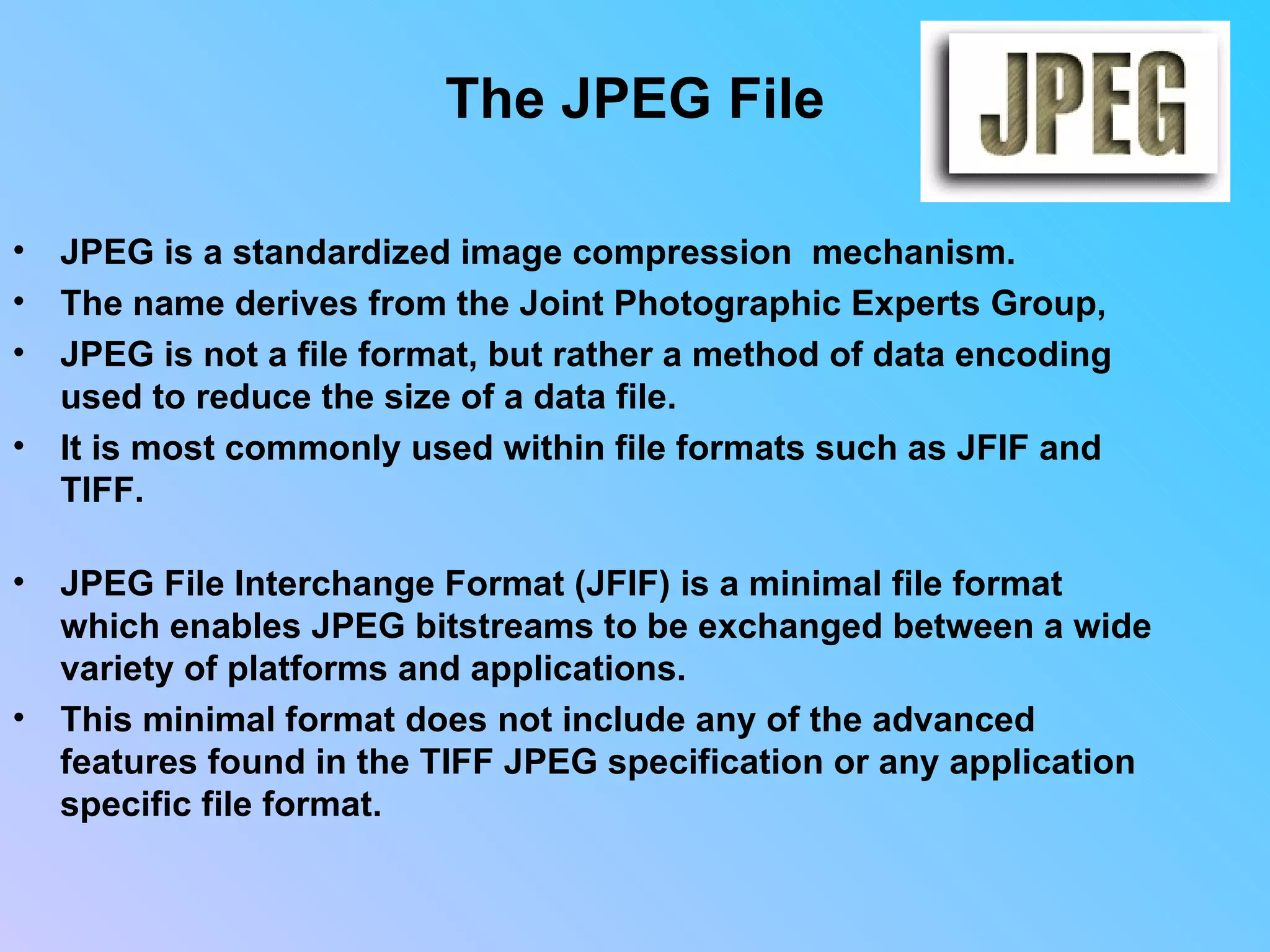 The JPEG File JPEG is a standardized image compression  mechanism.  The name derives from the Joint Photographic Experts Group,  JPEG is not a file format, but rather a method of data encoding used to reduce the size of a data file.  It is most commonly used within file formats such as JFIF and TIFF.  JPEG File Interchange Format (JFIF) is a minimal file format which enables JPEG bitstreams to be exchanged between a wide variety of platforms and applications.  This minimal format does not include any of the advanced features found in the TIFF JPEG specification or any application specific file format.                                