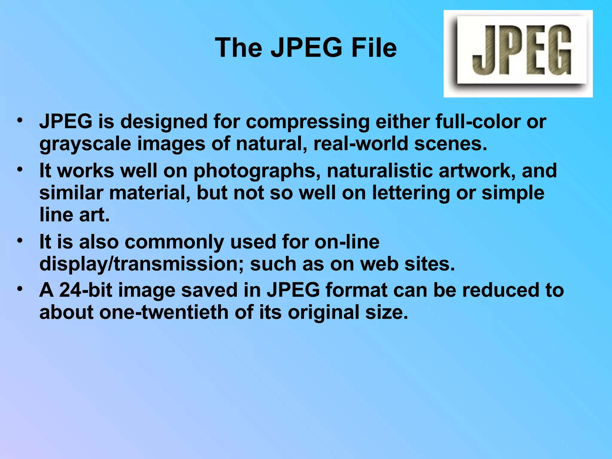 The JPEG File JPEG is designed for compressing either full-color or grayscale images of natural, real-world scenes.  It works well on photographs, naturalistic artwork, and similar material, but not so well on lettering or simple line art.  It is also commonly used for on-line display/transmission; such as on web sites. A 24-bit image saved in JPEG format can be reduced to about one-twentieth of its original size.                                 