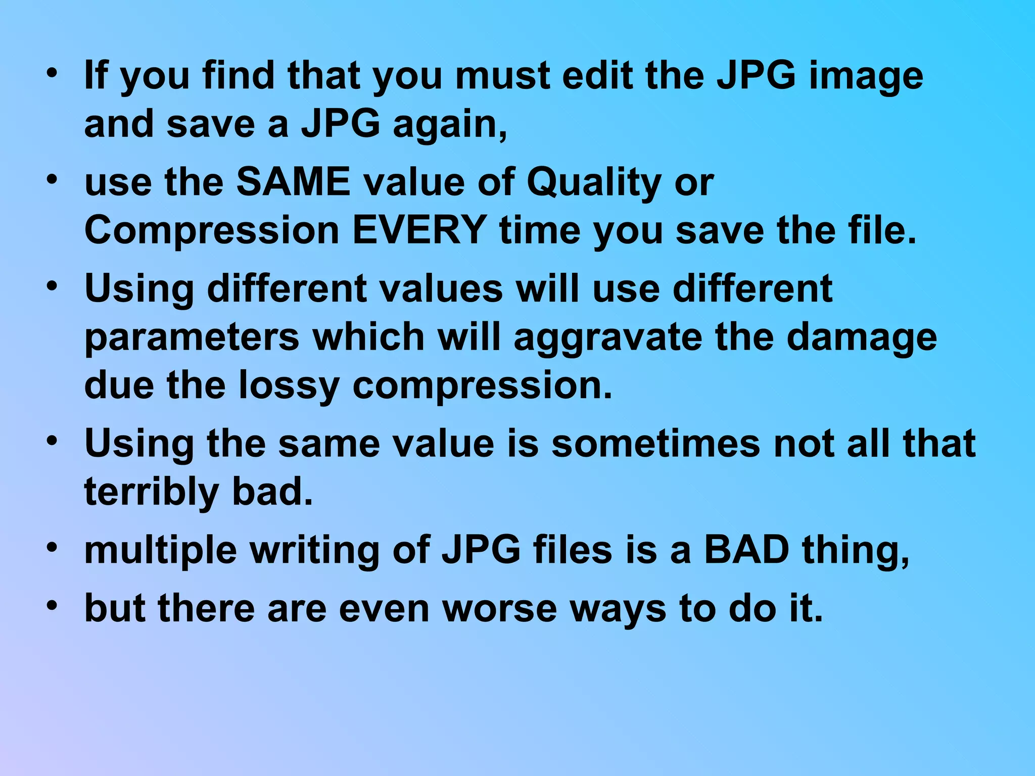 If you find that you must edit the JPG image and save a JPG again,  use the SAME value of Quality or Compression EVERY time you save the file.  Using different values will use different parameters which will aggravate the damage due the lossy compression.  Using the same value is sometimes not all that terribly bad.  multiple writing of JPG files is a BAD thing,  but there are even worse ways to do it.  