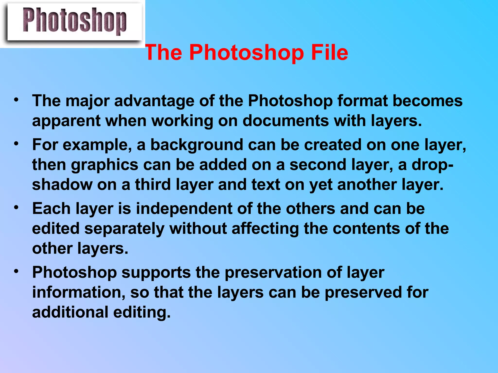 The Photoshop File   The major advantage of the Photoshop format becomes apparent when working on documents with layers.  For example, a background can be created on one layer, then graphics can be added on a second layer, a drop-shadow on a third layer and text on yet another layer.  Each layer is independent of the others and can be edited separately without affecting the contents of the other layers. Photoshop supports the preservation of layer information, so that the layers can be preserved for additional editing.                                                        