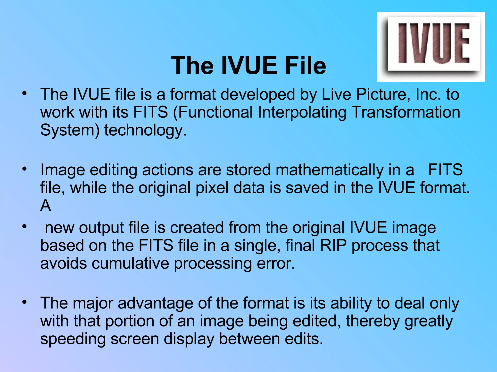 The IVUE File The IVUE file is a format developed by Live Picture, Inc. to work with its FITS (Functional Interpolating Transformation System) technology. Image editing actions are stored mathematically in a  FITS file, while the original pixel data is saved in the IVUE format. A new output file is created from the original IVUE image based on the FITS file in a single, final RIP process that avoids cumulative processing error. The major advantage of the format is its ability to deal only with that portion of an image being edited, thereby greatly speeding screen display between edits. 