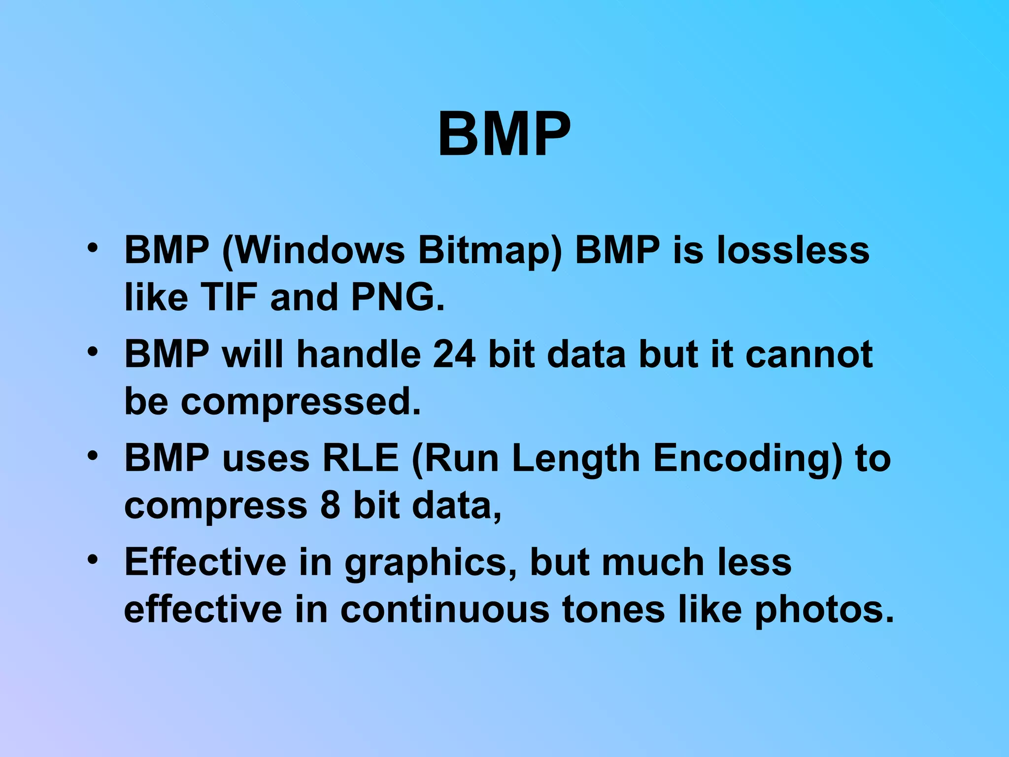 BMP BMP (Windows Bitmap) BMP is lossless like TIF and PNG.  BMP will handle 24 bit data but it cannot be compressed.  BMP uses RLE (Run Length Encoding) to compress 8 bit data,  Effective in graphics, but much less effective in continuous tones like photos.  