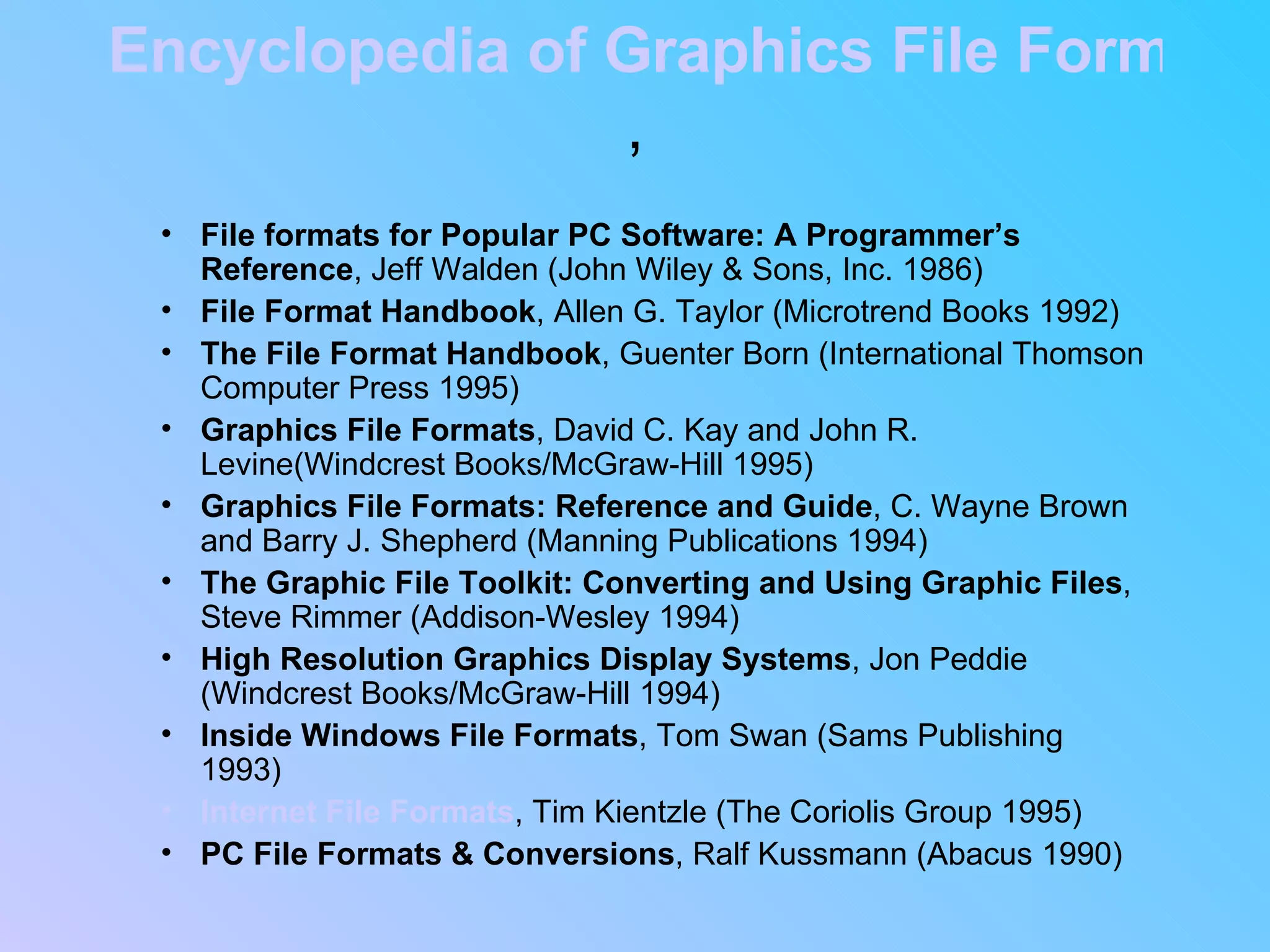 Encyclopedia of Graphics File Formats , File formats for Popular PC Software: A Programmer’s Reference , Jeff Walden (John Wiley & Sons, Inc. 1986)  File Format Handbook , Allen G. Taylor (Microtrend Books 1992)  The File Format Handbook , Guenter Born (International Thomson Computer Press 1995)  Graphics File Formats , David C. Kay and John R. Levine(Windcrest Books/McGraw-Hill 1995)  Graphics File Formats: Reference and Guide , C. Wayne Brown and Barry J. Shepherd (Manning Publications 1994)  The Graphic File Toolkit: Converting and Using Graphic Files , Steve Rimmer (Addison-Wesley 1994)  High Resolution Graphics Display Systems , Jon Peddie (Windcrest Books/McGraw-Hill 1994)  Inside Windows File Formats , Tom Swan (Sams Publishing 1993)  Internet File Formats , Tim Kientzle (The Coriolis Group 1995)  PC File Formats & Conversions , Ralf Kussmann (Abacus 1990)  