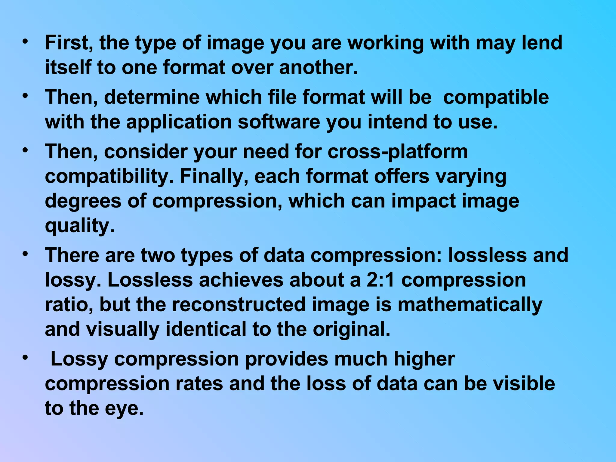 First, the type of image you are working with may lend itself to one format over another.  Then, determine which file format will be  compatible with the application software you intend to use.  Then, consider your need for cross-platform compatibility. Finally, each format offers varying degrees of compression, which can impact image quality. There are two types of data compression: lossless and lossy. Lossless achieves about a 2:1 compression ratio, but the reconstructed image is mathematically and visually identical to the original. Lossy compression provides much higher compression rates and the loss of data can be visible to the eye.  