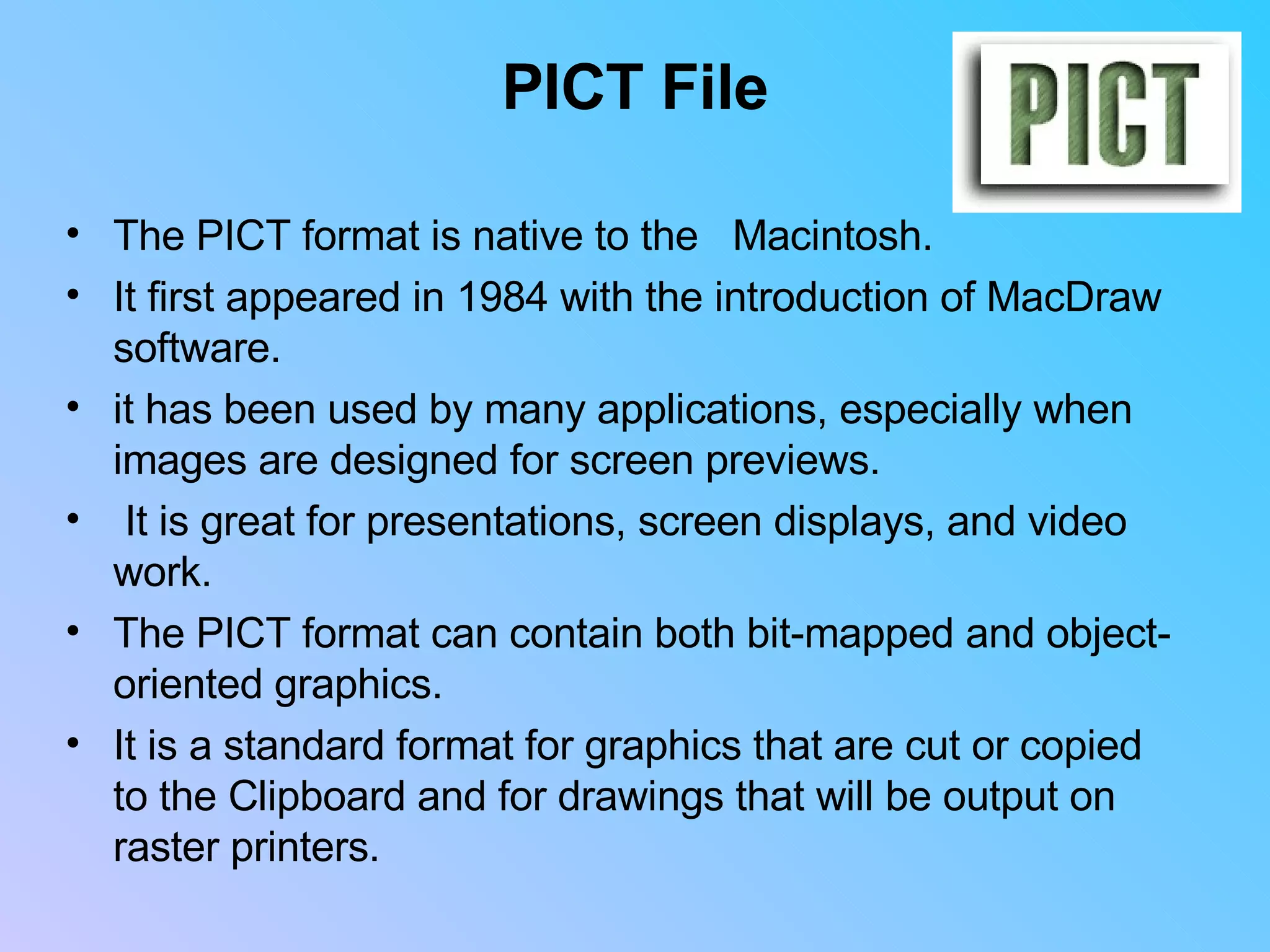 PICT File The PICT format is native to the  Macintosh.  It first appeared in 1984 with the introduction of MacDraw software.  it has been used by many applications, especially when images are designed for screen previews. It is great for presentations, screen displays, and video work. The PICT format can contain both bit-mapped and object-oriented graphics.  It is a standard format for graphics that are cut or copied to the Clipboard and for drawings that will be output on raster printers.         