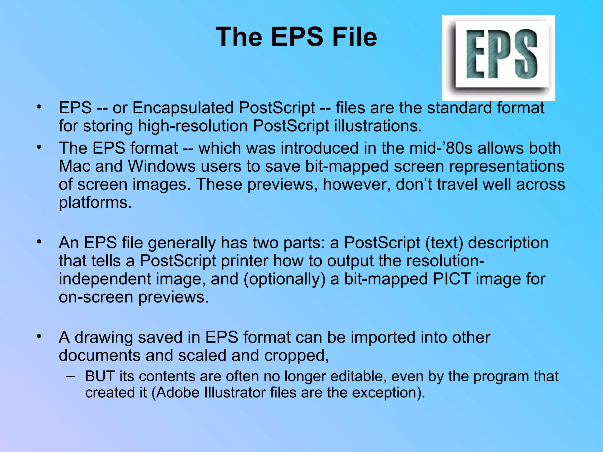 The EPS File EPS -- or Encapsulated PostScript -- files are the standard format  for storing high-resolution PostScript illustrations.  The EPS format -- which was introduced in the mid-’80s allows both Mac and Windows users to save bit-mapped screen representations of screen images. These previews, however, don’t travel well across platforms. An EPS file generally has two parts: a PostScript (text) description that tells a PostScript printer how to output the resolution-independent image, and (optionally) a bit-mapped PICT image for on-screen previews. A drawing saved in EPS format can be imported into other documents and scaled and cropped,  BUT its contents are often no longer editable, even by the program that created it (Adobe Illustrator files are the exception).                          