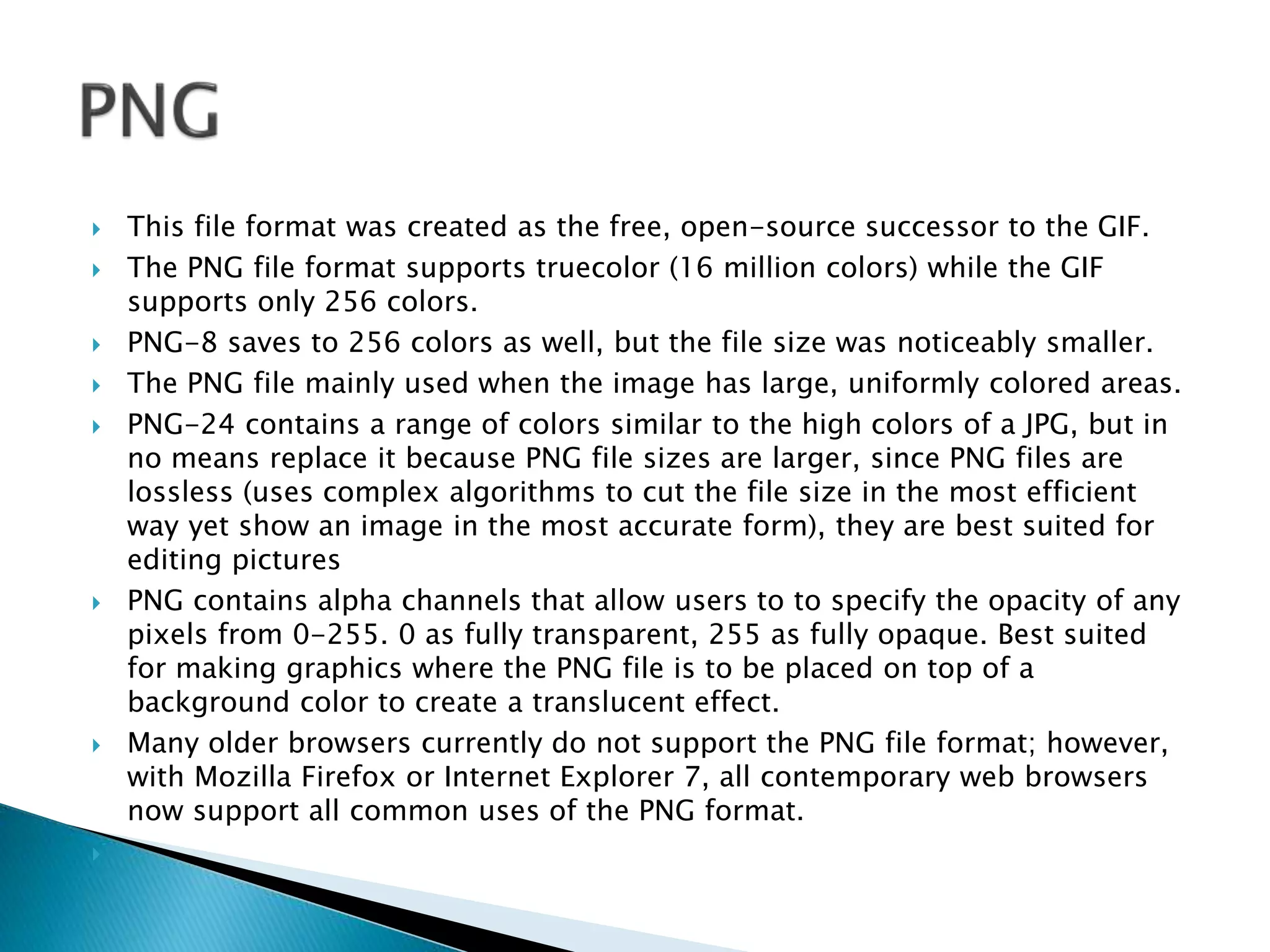  This file format was created as the free, open-source successor to the GIF.
 The PNG file format supports truecolor (16 million colors) while the GIF
supports only 256 colors.
 PNG-8 saves to 256 colors as well, but the file size was noticeably smaller.
 The PNG file mainly used when the image has large, uniformly colored areas.
 PNG-24 contains a range of colors similar to the high colors of a JPG, but in
no means replace it because PNG file sizes are larger, since PNG files are
lossless (uses complex algorithms to cut the file size in the most efficient
way yet show an image in the most accurate form), they are best suited for
editing pictures
 PNG contains alpha channels that allow users to to specify the opacity of any
pixels from 0-255. 0 as fully transparent, 255 as fully opaque. Best suited
for making graphics where the PNG file is to be placed on top of a
background color to create a translucent effect.
 Many older browsers currently do not support the PNG file format; however,
with Mozilla Firefox or Internet Explorer 7, all contemporary web browsers
now support all common uses of the PNG format.

 