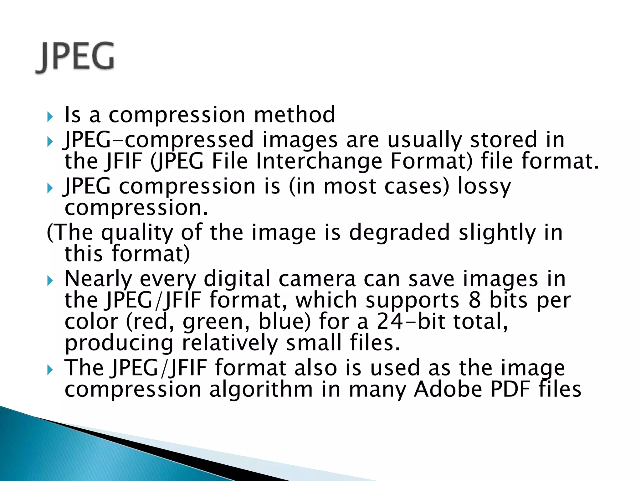  Is a compression method
 JPEG-compressed images are usually stored in
the JFIF (JPEG File Interchange Format) file format.
 JPEG compression is (in most cases) lossy
compression.
(The quality of the image is degraded slightly in
this format)
 Nearly every digital camera can save images in
the JPEG/JFIF format, which supports 8 bits per
color (red, green, blue) for a 24-bit total,
producing relatively small files.
 The JPEG/JFIF format also is used as the image
compression algorithm in many Adobe PDF files
 