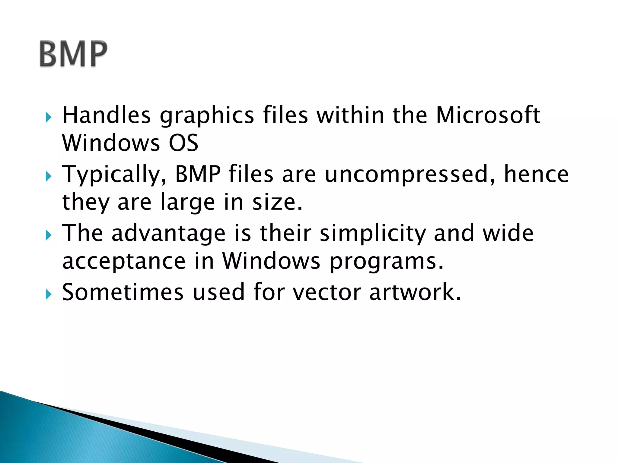  Handles graphics files within the Microsoft
Windows OS
 Typically, BMP files are uncompressed, hence
they are large in size.
 The advantage is their simplicity and wide
acceptance in Windows programs.
 Sometimes used for vector artwork.
 
