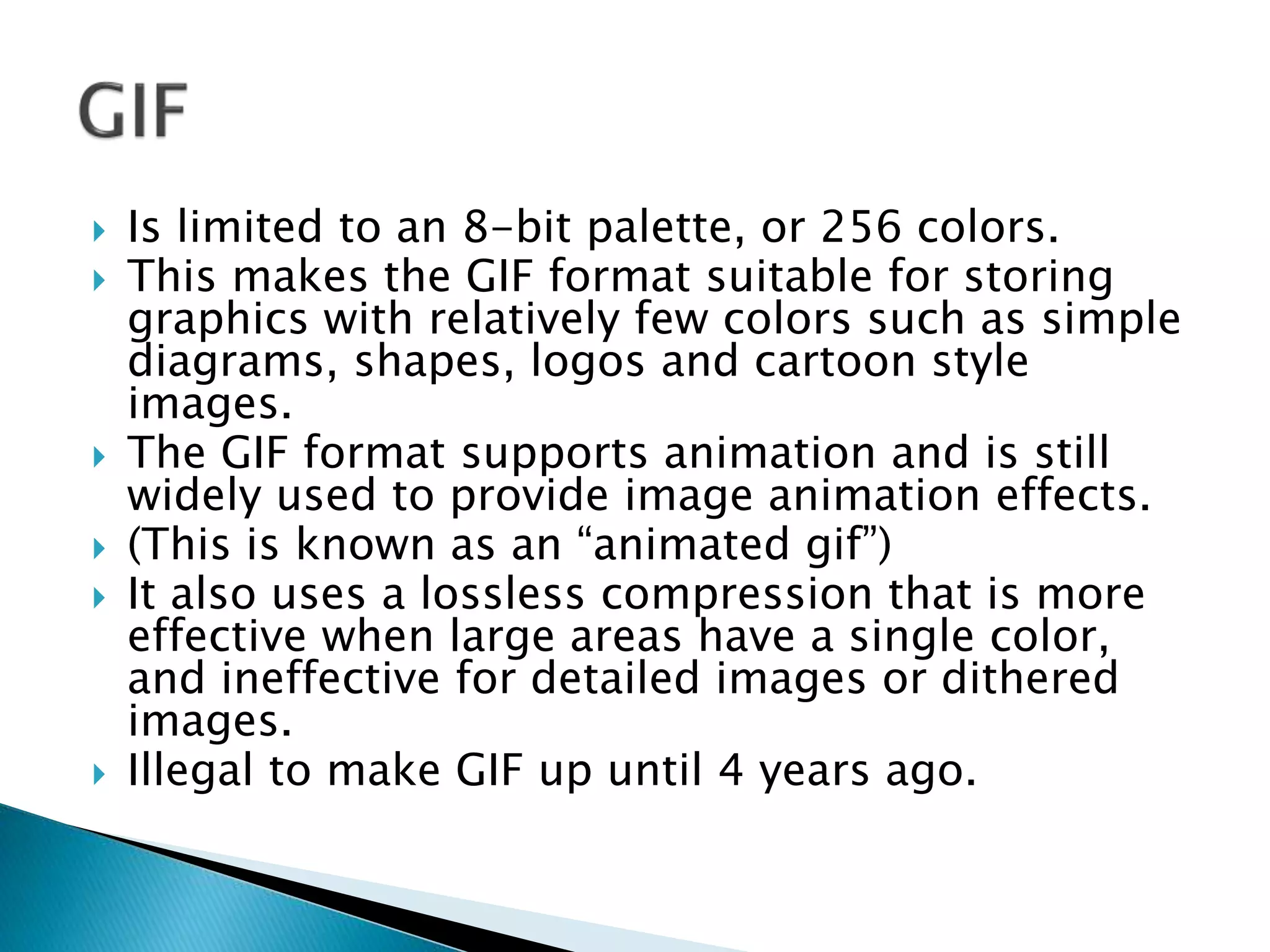  Is limited to an 8-bit palette, or 256 colors.
 This makes the GIF format suitable for storing
graphics with relatively few colors such as simple
diagrams, shapes, logos and cartoon style
images.
 The GIF format supports animation and is still
widely used to provide image animation effects.
 (This is known as an “animated gif”)
 It also uses a lossless compression that is more
effective when large areas have a single color,
and ineffective for detailed images or dithered
images.
 Illegal to make GIF up until 4 years ago.
 