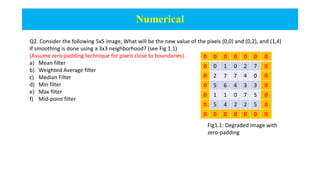 Numerical
Q2. Consider the following 5x5 image, What will be the new value of the pixels (0,0) and (0,2), and (1,4)
if smoothing is done using a 3x3 neighborhood? (see Fig 1.1)
(Assume zero-padding technique for pixels close to boundaries).
a) Mean filter
b) Weighted Average filter
c) Median Filter
d) Min filter
e) Max filter
f) Mid-point filter
0 0 0 0 0 0 0
0 0 1 0 2 7 0
0 2 7 7 4 0 0
0 5 6 4 3 3 0
0 1 1 0 7 5 0
0 5 4 2 2 5 0
0 0 0 0 0 0 0
Fig1.1: Degraded image with
zero-padding
 