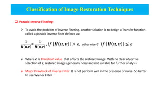 Classification of Image Restoration Techniques
 Pseudo-Inverse Filtering:
 To avoid the problem of inverse filtering, another solution is to design a Transfer function
called a pseudo-inverse filter defined as:
𝟏
𝑯 𝒖,𝒗
=
𝟏
𝑯 𝒖,𝒗
, 𝑖𝑓 𝑯 𝒖, 𝒗 > 𝜖, otherwise 𝜖 𝑖𝑓 𝑯 𝒖, 𝒗 ≤ 𝜖
 Where 𝝐 is Threshold value that affects the restored image. With no clear objective
selection of 𝝐, restored images generally noisy and not suitable for further analysis
 Major Drawback of Inverse Filter: It is not perform well in the presence of noise. So better
to use Wiener Filter.
 
