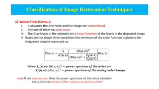 Classification of Image Restoration Techniques
 Wiener Filter (Contd..):
I. It assumed that the noise and the image are uncorrelated
II. Any one of them has zero mean
III. The Gray levels in the estimate are a linear function of the levels in the degraded image
 Based on the above three conditions the minimum of the error function is given in the
frequency domain expressed as:
𝑭 𝒖, 𝒗 =
𝟏
𝑯 𝒖, 𝒗
𝑯(𝒖, 𝒗) 𝟐
𝑯(𝒖, 𝒗) 𝟐 +
𝑺𝜼(𝒖, 𝒗)
𝑺𝒇(𝒖, 𝒗)
𝑮 𝒖, 𝒗
Where 𝑺𝜼(𝒖, 𝒗)= 𝑵(𝒖, 𝒗) 𝟐
= 𝒑𝒐𝒘𝒆𝒓 𝒔𝒑𝒆𝒄𝒕𝒖𝒎 𝒐𝒇 𝒕𝒉𝒆 𝒏𝒐𝒊𝒔𝒆 and
𝑺𝒇(𝒖, 𝒗)= 𝑭(𝒖, 𝒗) 𝟐
= 𝒑𝒐𝒘𝒆𝒓 𝒔𝒑𝒆𝒄𝒕𝒖𝒎 𝒐𝒇 𝒕𝒉𝒆 𝒖𝒏𝒅𝒆𝒈𝒓𝒂𝒅𝒆𝒅 𝒊𝒎𝒂𝒈𝒆
Note:If the nois𝑒 𝑖𝑠 𝑧𝑒𝑟𝑜 𝑡ℎ𝑒𝑛 𝑡ℎ𝑒 𝑝𝑜𝑤𝑒𝑟 𝑠𝑝𝑒𝑐𝑡𝑟𝑢𝑚 𝑜𝑓 𝑡ℎ𝑒 𝑛𝑜𝑖𝑠𝑒 𝑣𝑎𝑛𝑖𝑠ℎ𝑒𝑠
𝑡ℎ𝑒𝑟𝑒𝑓𝑜𝑟𝑒 𝑡ℎ𝑒 𝑤𝑖𝑒𝑛𝑒𝑟 𝑓𝑖𝑙𝑡𝑒𝑟 𝑟𝑒𝑑𝑢𝑐𝑒𝑠 𝑎𝑠 𝑖𝑛𝑣𝑒𝑟𝑠𝑒 𝑓𝑖𝑙𝑡𝑒𝑟
 