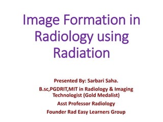 Image Formation in
Radiology using
Radiation
Presented By: Sarbari Saha.
B.sc,PGDRIT,MIT in Radiology & Imaging
Technologist (Gold Medalist)
Asst Professor Radiology
Founder Rad Easy Learners Group
 