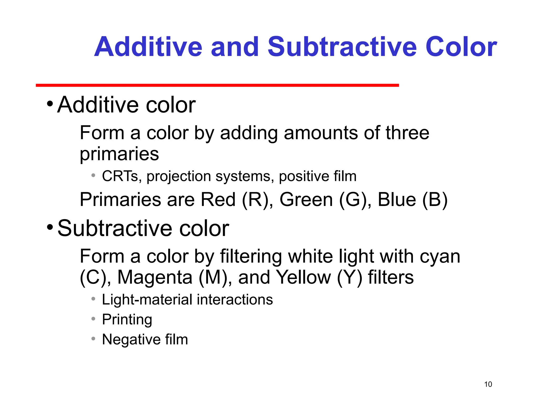 10
Additive and Subtractive Color
•Additive color
­ Form a color by adding amounts of three
primaries
• CRTs, projection systems, positive film
­ Primaries are Red (R), Green (G), Blue (B)
•Subtractive color
­ Form a color by filtering white light with cyan
(C), Magenta (M), and Yellow (Y) filters
• Light-material interactions
• Printing
• Negative film
 