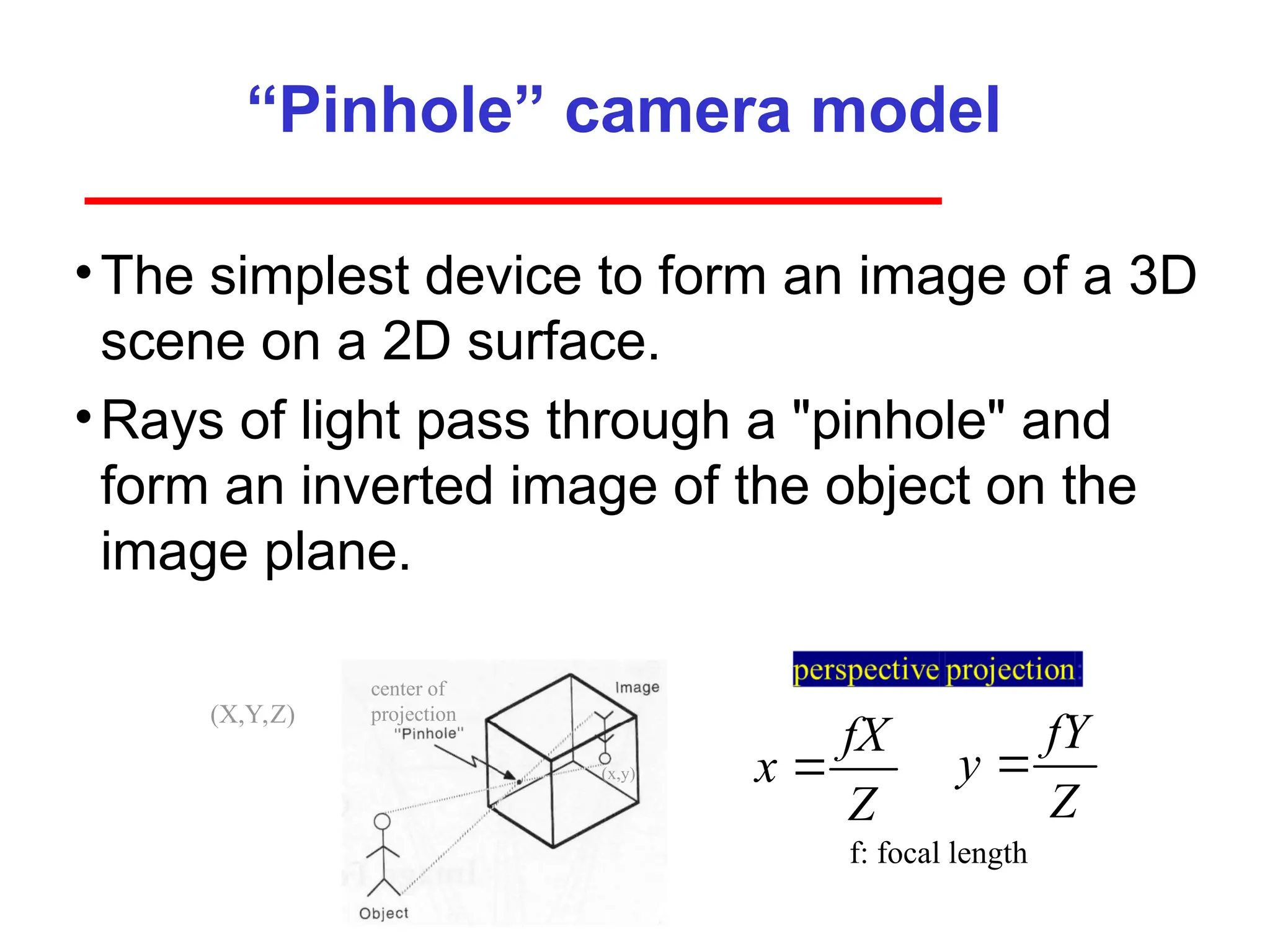 “Pinhole” camera model
•The simplest device to form an image of a 3D
scene on a 2D surface.
•Rays of light pass through a "pinhole" and
form an inverted image of the object on the
image plane.
center of
projection
(x,y)
(X,Y,Z)
f: focal length
fX
x
Z

fY
y
Z

 
