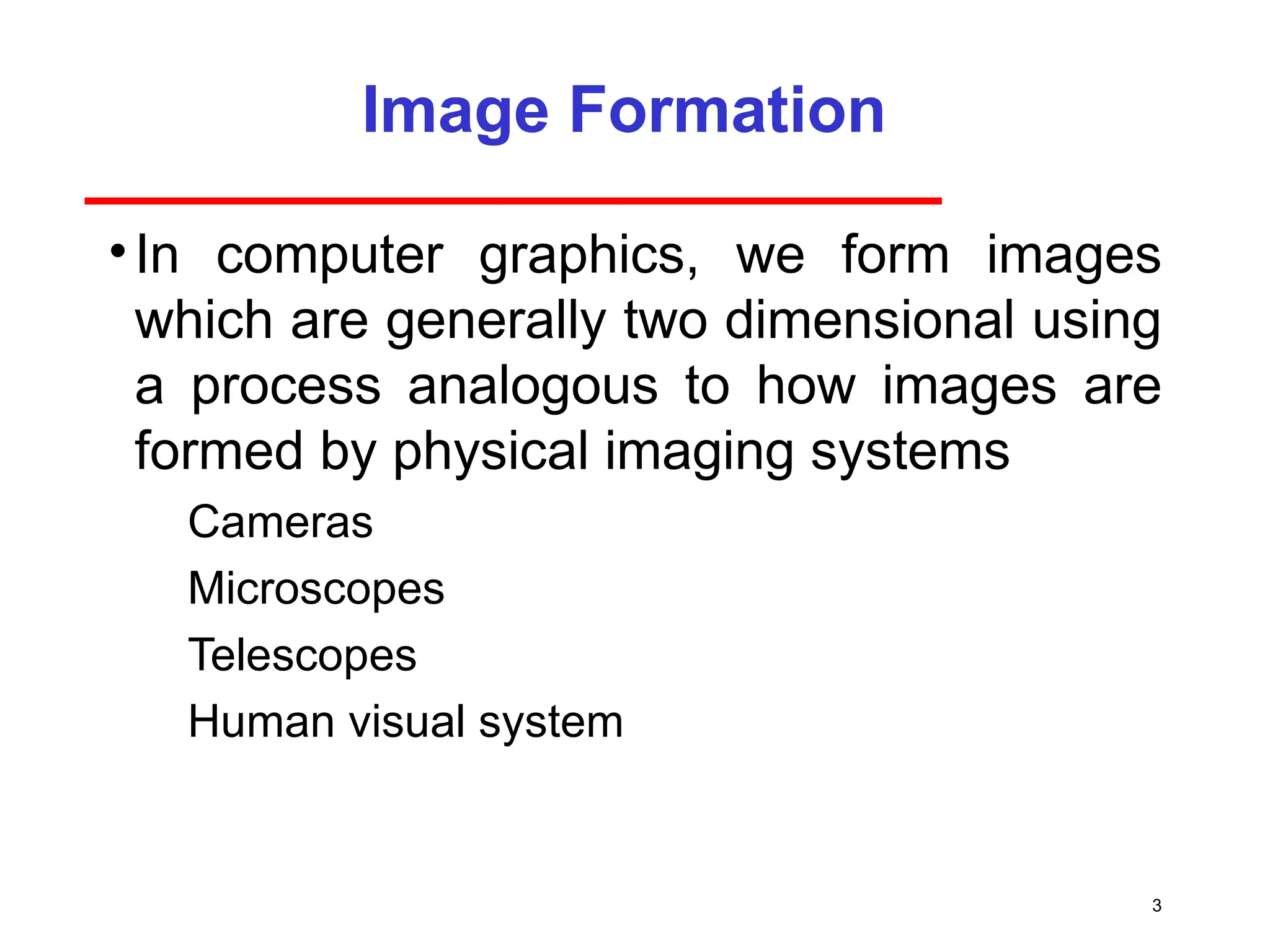 3
Image Formation
•In computer graphics, we form images
which are generally two dimensional using
a process analogous to how images are
formed by physical imaging systems
­ Cameras
­ Microscopes
­ Telescopes
­ Human visual system
 