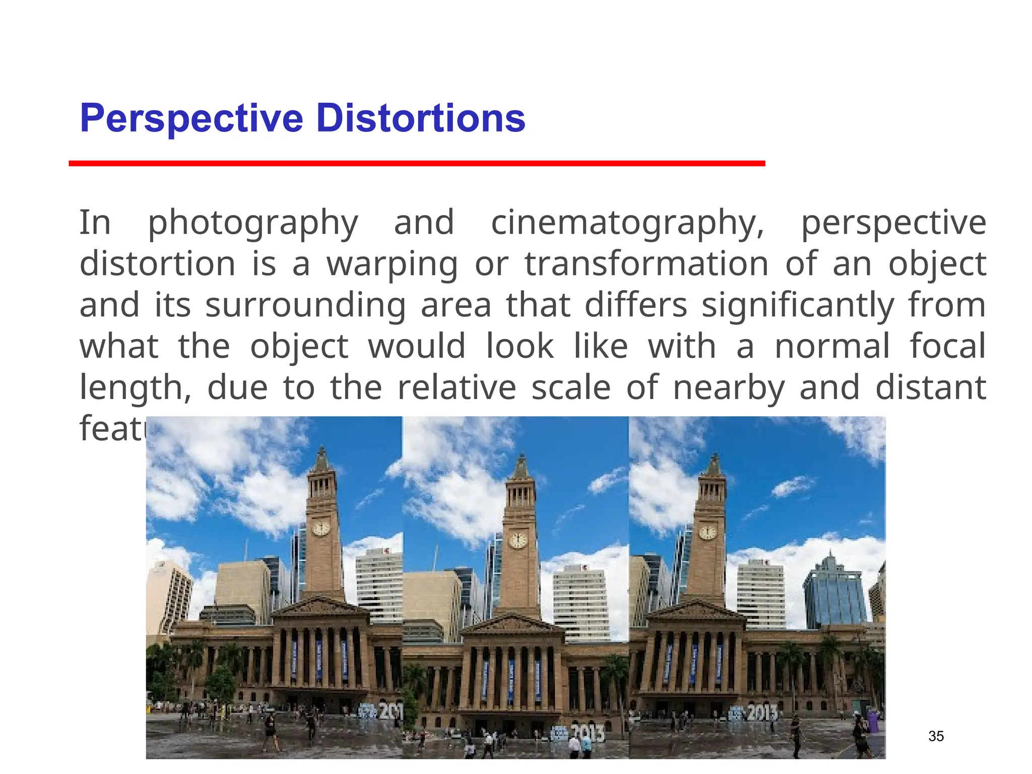 35
In photography and cinematography, perspective
distortion is a warping or transformation of an object
and its surrounding area that differs significantly from
what the object would look like with a normal focal
length, due to the relative scale of nearby and distant
features.
Perspective Distortions
 