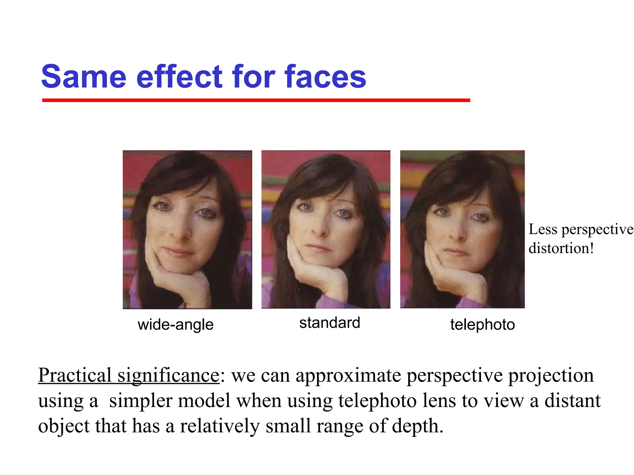 Same effect for faces
standard
wide-angle telephoto
Practical significance: we can approximate perspective projection
using a simpler model when using telephoto lens to view a distant
object that has a relatively small range of depth.
Less perspective
distortion!
 