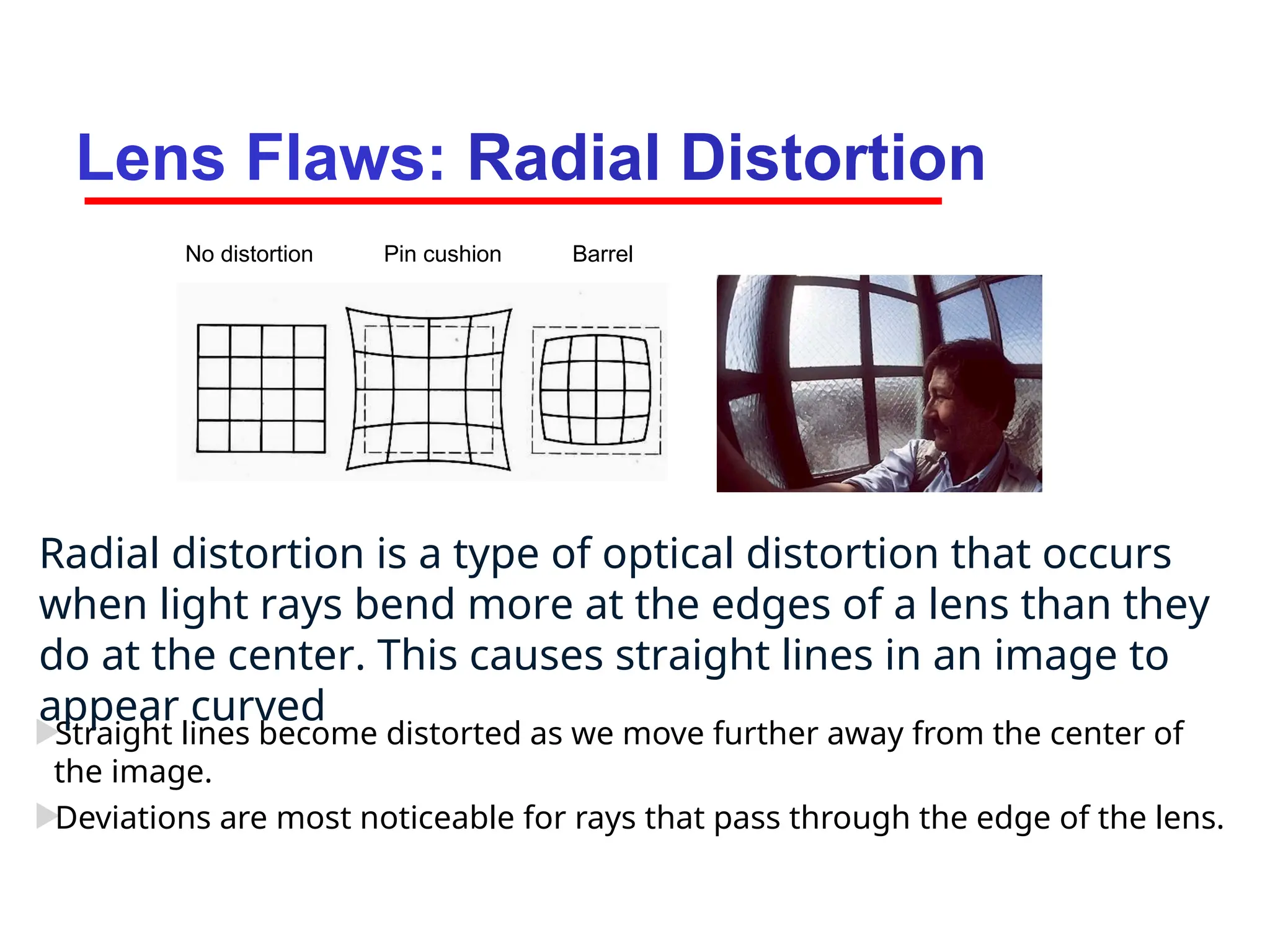 Lens Flaws: Radial Distortion

Straight lines become distorted as we move further away from the center of
the image.

Deviations are most noticeable for rays that pass through the edge of the lens.
No distortion Pin cushion Barrel
Radial distortion is a type of optical distortion that occurs
when light rays bend more at the edges of a lens than they
do at the center. This causes straight lines in an image to
appear curved
 