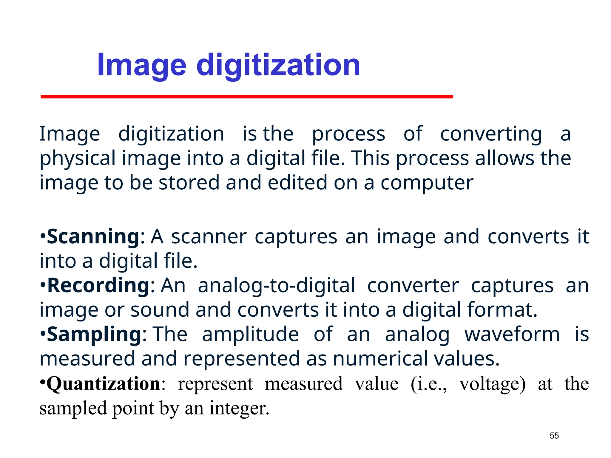 55
Image digitization
Image digitization is the process of converting a
physical image into a digital file. This process allows the
image to be stored and edited on a computer
•Scanning: A scanner captures an image and converts it
into a digital file.
•Recording: An analog-to-digital converter captures an
image or sound and converts it into a digital format.
•Sampling: The amplitude of an analog waveform is
measured and represented as numerical values.
•Quantization: represent measured value (i.e., voltage) at the
sampled point by an integer.
 