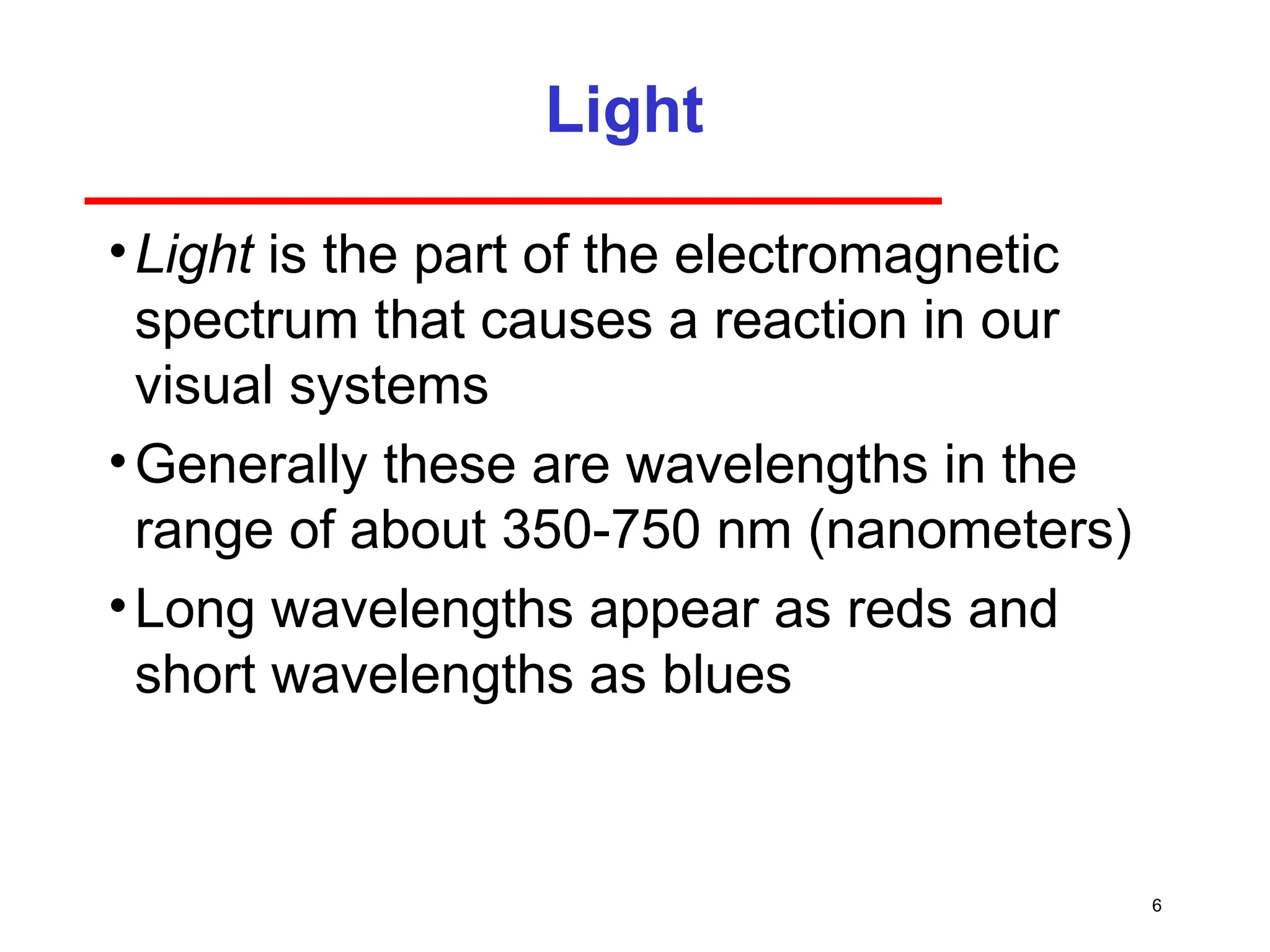 6
Light
•Light is the part of the electromagnetic
spectrum that causes a reaction in our
visual systems
•Generally these are wavelengths in the
range of about 350-750 nm (nanometers)
•Long wavelengths appear as reds and
short wavelengths as blues
 