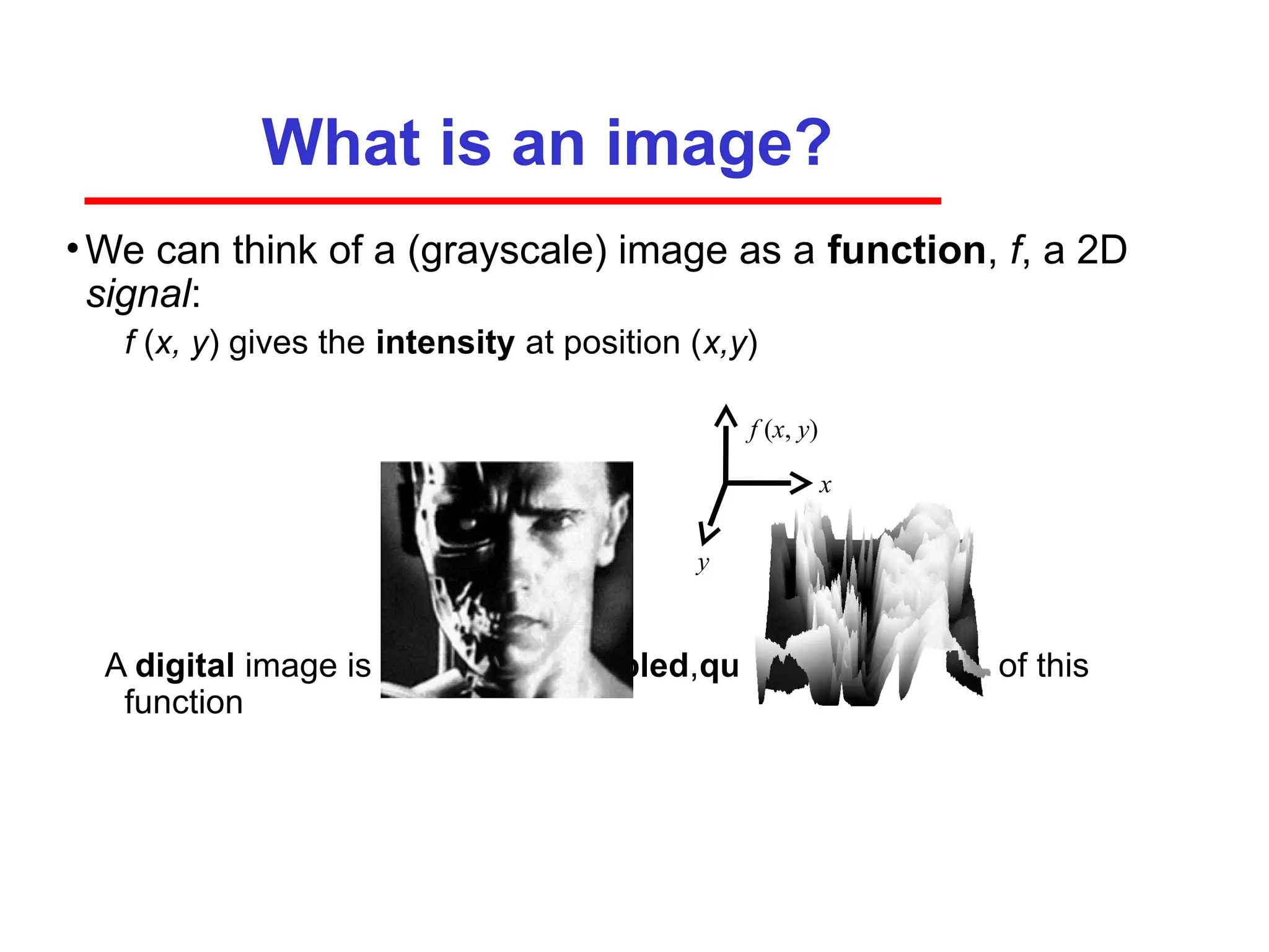 What is an image?
•We can think of a (grayscale) image as a function, f, a 2D
signal:
­ f (x, y) gives the intensity at position (x,y)
A digital image is a discrete (sampled,quantized) version of this
function
x
y
f (x, y)
 