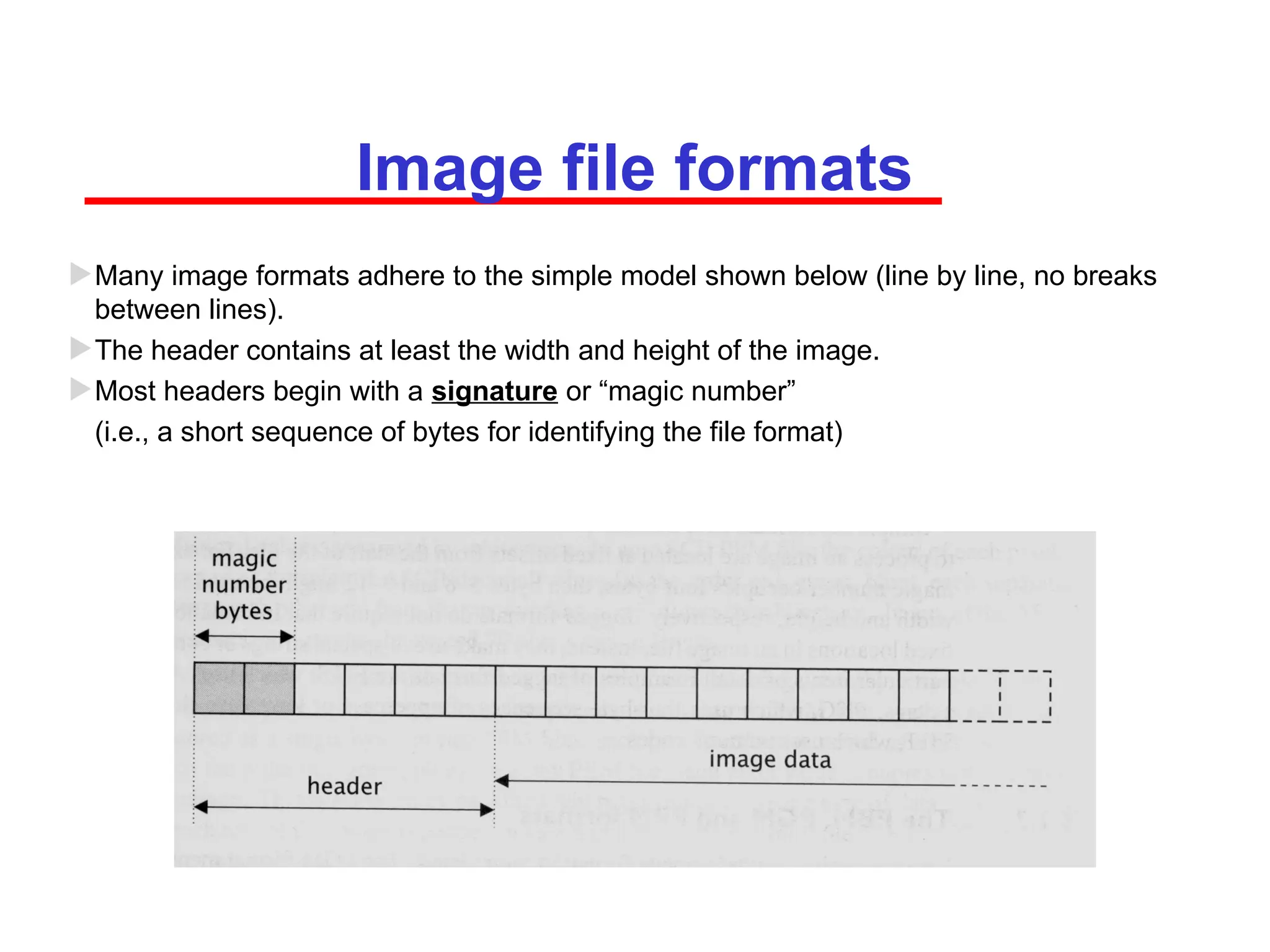 Image file formats
Many image formats adhere to the simple model shown below (line by line, no breaks
between lines).
The header contains at least the width and height of the image.
Most headers begin with a signature or “magic number”
(i.e., a short sequence of bytes for identifying the file format)
 
