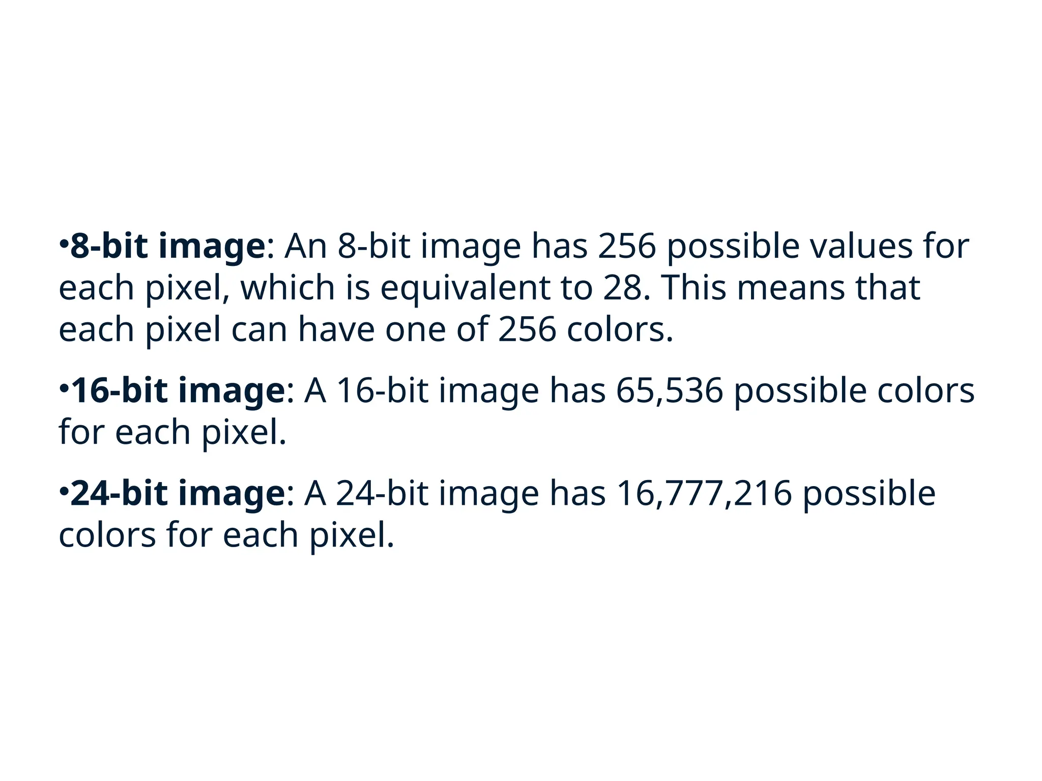 •8-bit image: An 8-bit image has 256 possible values for
each pixel, which is equivalent to 28. This means that
each pixel can have one of 256 colors.
•16-bit image: A 16-bit image has 65,536 possible colors
for each pixel.
•24-bit image: A 24-bit image has 16,777,216 possible
colors for each pixel.
 