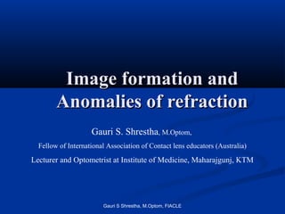 Image formation and
        Anomalies of refraction
                    Gauri S. Shrestha, M.Optom,
  Fellow of International Association of Contact lens educators (Australia)

Lecturer and Optometrist at Institute of Medicine, Maharajgunj, KTM




                        Gauri S Shrestha, M.Optom, FIACLE
 