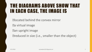 THE DIAGRAMS ABOVE SHOW THAT
IN EACH CASE, THE IMAGE IS
located behind the convex mirror
a virtual image
an upright image
reduced in size (i.e., smaller than the object)
3/31/2020 saniaaslam2013@gmail.com 3
 
