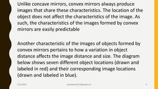 Unlike concave mirrors, convex mirrors always produce
images that share these characteristics. The location of the
object does not affect the characteristics of the image. As
such, the characteristics of the images formed by convex
mirrors are easily predictable
Another characteristic of the images of objects formed by
convex mirrors pertains to how a variation in object
distance affects the image distance and size. The diagram
below shows seven different object locations (drawn and
labeled in red) and their corresponding image locations
(drawn and labeled in blue).
3/31/2020 saniaaslam2013@gmail.com 4
 