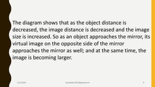 The diagram shows that as the object distance is
decreased, the image distance is decreased and the image
size is increased. So as an object approaches the mirror, its
virtual image on the opposite side of the mirror
approaches the mirror as well; and at the same time, the
image is becoming larger.
3/31/2020 saniaaslam2013@gmail.com 6
 