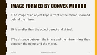IMAGE FORMED BY CONVEX MIRROR
The image of an object kept in front of the mirror is formed
behind the mirror.
It is smaller than the object , erect and virtual.
The distance between the image and the mirror is less than
between the object and the mirror.
3/31/2020 saniaaslam2013@gmail.com 8
 