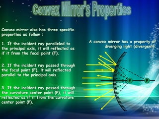 A convex mirror has a property of
diverging light (divergent).
Convex mirror also has three specific
properties as follow :
1. If the incident ray paralleled to
the principal axis, it will reflected as
if it from the focal point (F).
P
2. If the incident ray passed through
the focal point (F), it will reflected
parallel to the principal axis.
3. If the incident ray passed through
the curvature center point (P), it will
reflected as if it from the curvature
center point (P).
F
 