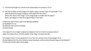 1) Find the focal length of a convex mirror whose radius of curvature is 32 cm
2) We wish to obtain an erect image of an object, using a concave mirror of focal length 15 cm.
What should be the range of distance of the object from the mirror ?
What is the nature of the image ? Is the image larger or smaller than the object ?
Draw a ray diagram to show the image formation in this case.
3) Name the type of mirror used in the following situations.
(a) Headlights of a car.
(b) Side/rear-view mirror of a vehicle.
(c) Solar furnace.
4) An object 5.0 cm in length is placed at a distance of 20 cm in front of a convex mirror of
radius of curvature 30 cm. Find the position of the image, its nature and size
5) An object of size 7.0 cm is placed at 27 cm in front of a concave mirror of focal length 18 cm.
At what distance from the mirror should a screen be placed, so that a sharp focused image can be obtained ?
Find the size and the nature of the image.
 