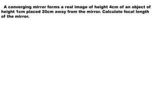 A converging mirror forms a real image of height 4cm of an object of
height 1cm placed 20cm away from the mirror. Calculate focal length
of the mirror.
 