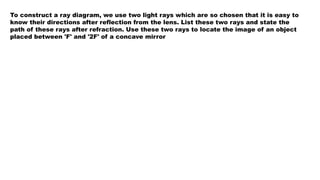 To construct a ray diagram, we use two light rays which are so chosen that it is easy to
know their directions after reflection from the lens. List these two rays and state the
path of these rays after refraction. Use these two rays to locate the image of an object
placed between 'F' and '2F' of a concave mirror
 