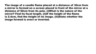 The image of a candle flame placed at a distance of 30cm from
a mirror is formed on a screen placed in front of the mirror at a
distance of 60cm from its pole. (i)What is the nature of the
mirror? Find its focal length. (ii)If the height of the flame
is 2.4cm, find the height of its image. (iii)State whether the
image formed is erect or inverted.
 