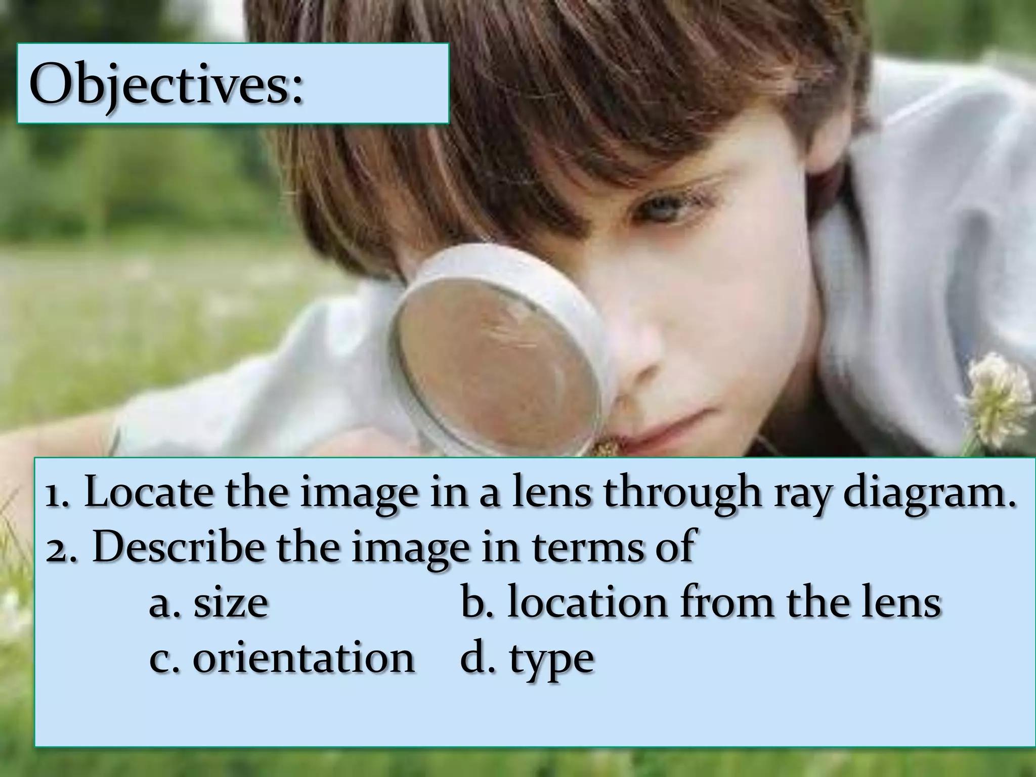 Objectives:Objectives:Compare the object and image in terms ofa. sizeb. location from the lensc. orientationd. type1. Locate the image in a lens through ray diagram.2. Describe the image in terms ofa. size b. location from the lensc. orientationd. type