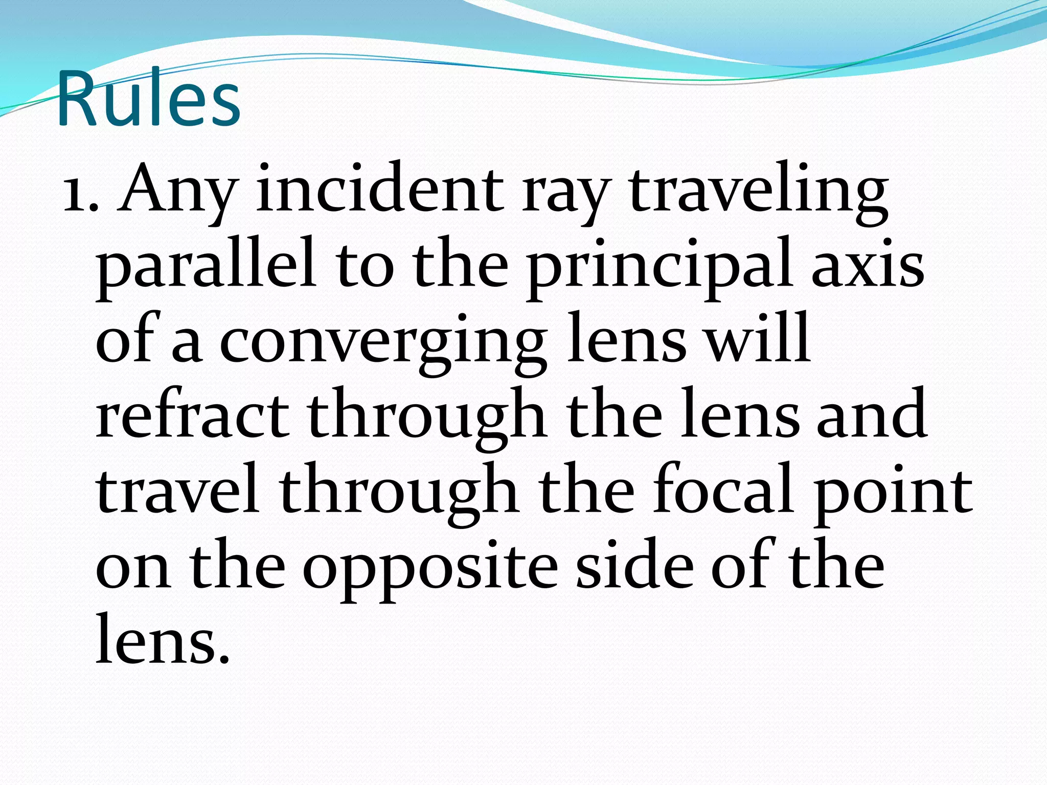 Rules1. Any incident ray traveling parallel to the principal axis of a converging lens will refract through the lens and travel through the focal point on the opposite side of the lens.