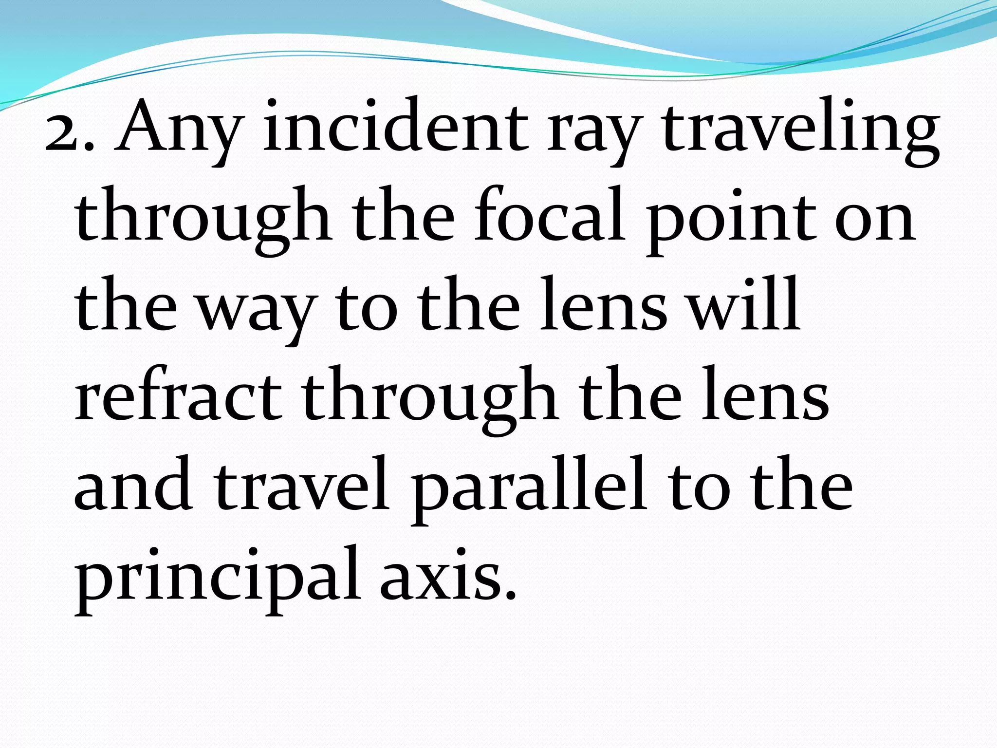 2. Any incident ray traveling through the focal point on the way to the lens will refract through the lens and travel parallel to the principal axis.